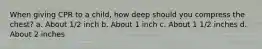 When giving CPR to a child, how deep should you compress the chest? a. About 1/2 inch b. About 1 inch c. About 1 1/2 inches d. About 2 inches