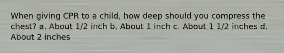 When giving CPR to a child, how deep should you compress the chest? a. About 1/2 inch b. About 1 inch c. About 1 1/2 inches d. About 2 inches