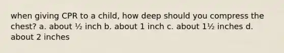 when giving CPR to a child, how deep should you compress the chest? a. about ½ inch b. about 1 inch c. about 1½ inches d. about 2 inches