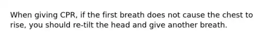 When giving CPR, if the first breath does not cause the chest to rise, you should re-tilt the head and give another breath.