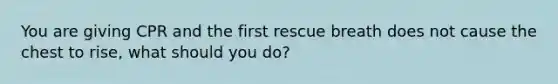 You are giving CPR and the first rescue breath does not cause the chest to rise, what should you do?