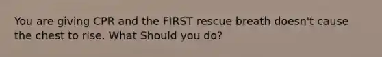 You are giving CPR and the FIRST rescue breath doesn't cause the chest to rise. What Should you do?