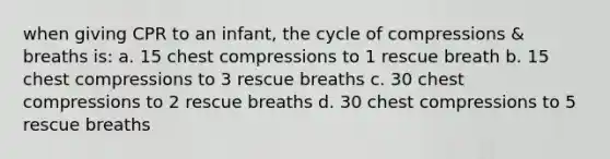 when giving CPR to an infant, the cycle of compressions & breaths is: a. 15 chest compressions to 1 rescue breath b. 15 chest compressions to 3 rescue breaths c. 30 chest compressions to 2 rescue breaths d. 30 chest compressions to 5 rescue breaths