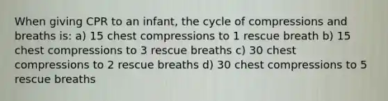 When giving CPR to an infant, the cycle of compressions and breaths is: a) 15 chest compressions to 1 rescue breath b) 15 chest compressions to 3 rescue breaths c) 30 chest compressions to 2 rescue breaths d) 30 chest compressions to 5 rescue breaths