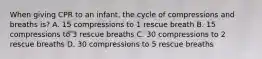 When giving CPR to an infant, the cycle of compressions and breaths is? A. 15 compressions to 1 rescue breath B. 15 compressions to 3 rescue breaths C. 30 compressions to 2 rescue breaths D. 30 compressions to 5 rescue breaths