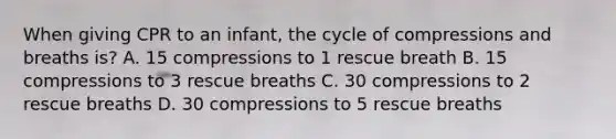 When giving CPR to an infant, the cycle of compressions and breaths is? A. 15 compressions to 1 rescue breath B. 15 compressions to 3 rescue breaths C. 30 compressions to 2 rescue breaths D. 30 compressions to 5 rescue breaths