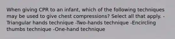 When giving CPR to an infant, which of the following techniques may be used to give chest compressions? Select all that apply. -Triangular hands technique -Two-hands technique -Encircling thumbs technique -One-hand technique