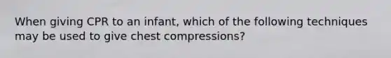 When giving CPR to an infant, which of the following techniques may be used to give chest compressions?