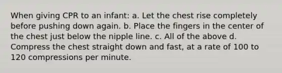 When giving CPR to an infant: a. Let the chest rise completely before pushing down again. b. Place the fingers in the center of the chest just below the nipple line. c. All of the above d. Compress the chest straight down and fast, at a rate of 100 to 120 compressions per minute.