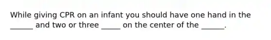 While giving CPR on an infant you should have one hand in the ______ and two or three _____ on the center of the ______.