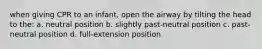 when giving CPR to an infant, open the airway by tilting the head to the: a. neutral position b. slightly past-neutral position c. past-neutral position d. full-extension position