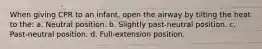 When giving CPR to an infant, open the airway by tilting the heat to the: a. Neutral position. b. Slightly past-neutral position. c. Past-neutral position. d. Full-extension position.