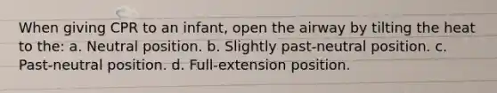 When giving CPR to an infant, open the airway by tilting the heat to the: a. Neutral position. b. Slightly past-neutral position. c. Past-neutral position. d. Full-extension position.