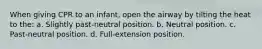 When giving CPR to an infant, open the airway by tilting the heat to the: a. Slightly past-neutral position. b. Neutral position. c. Past-neutral position. d. Full-extension position.