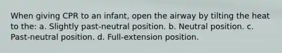 When giving CPR to an infant, open the airway by tilting the heat to the: a. Slightly past-neutral position. b. Neutral position. c. Past-neutral position. d. Full-extension position.