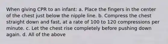 When giving CPR to an infant: a. Place the fingers in the center of the chest just below the nipple line. b. Compress the chest straight down and fast, at a rate of 100 to 120 compressions per minute. c. Let the chest rise completely before pushing down again. d. All of the above