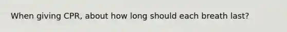 When giving CPR, about how long should each breath last?