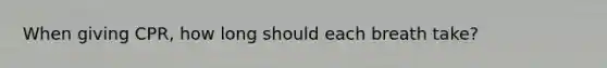 When giving CPR, how long should each breath take?