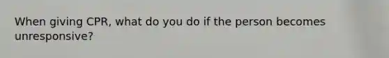 When giving CPR, what do you do if the person becomes unresponsive?