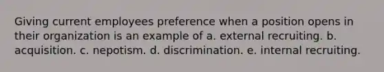 Giving current employees preference when a position opens in their organization is an example of a. external recruiting. b. acquisition. c. nepotism. d. discrimination. e. internal recruiting.