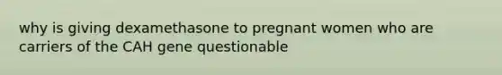 why is giving dexamethasone to pregnant women who are carriers of the CAH gene questionable