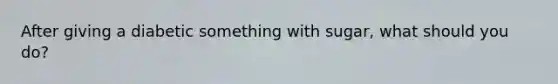 After giving a diabetic something with sugar, what should you do?