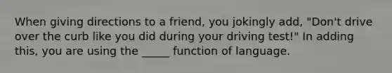 When giving directions to a friend, you jokingly add, "Don't drive over the curb like you did during your driving test!" In adding this, you are using the _____ function of language.