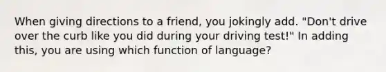 When giving directions to a friend, you jokingly add. "Don't drive over the curb like you did during your driving test!" In adding this, you are using which function of language?