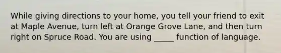 While giving directions to your home, you tell your friend to exit at Maple Avenue, turn left at Orange Grove Lane, and then turn right on Spruce Road. You are using _____ function of language.