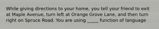 While giving directions to your home, you tell your friend to exit at Maple Avenue, turn left at Orange Grove Lane, and then turn right on Spruce Road. You are using _____ function of language