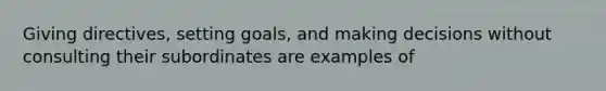 Giving directives, setting goals, and making decisions without consulting their subordinates are examples of