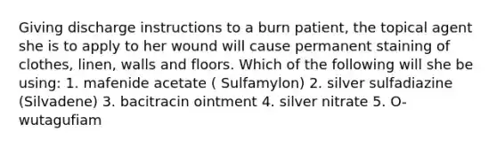 Giving discharge instructions to a burn patient, the topical agent she is to apply to her wound will cause permanent staining of clothes, linen, walls and floors. Which of the following will she be using: 1. mafenide acetate ( Sulfamylon) 2. silver sulfadiazine (Silvadene) 3. bacitracin ointment 4. silver nitrate 5. O-wutagufiam