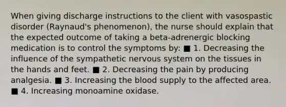 When giving discharge instructions to the client with vasospastic disorder (Raynaud's phenomenon), the nurse should explain that the expected outcome of taking a beta-adrenergic blocking medication is to control the symptoms by: ■ 1. Decreasing the influence of the sympathetic nervous system on the tissues in the hands and feet. ■ 2. Decreasing the pain by producing analgesia. ■ 3. Increasing the blood supply to the affected area. ■ 4. Increasing monoamine oxidase.