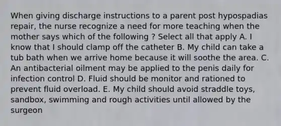 When giving discharge instructions to a parent post hypospadias repair, the nurse recognize a need for more teaching when the mother says which of the following ? Select all that apply A. I know that I should clamp off the catheter B. My child can take a tub bath when we arrive home because it will soothe the area. C. An antibacterial oilment may be applied to the penis daily for infection control D. Fluid should be monitor and rationed to prevent fluid overload. E. My child should avoid straddle toys, sandbox, swimming and rough activities until allowed by the surgeon