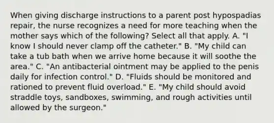 When giving discharge instructions to a parent post hypospadias repair, the nurse recognizes a need for more teaching when the mother says which of the following? Select all that apply. A. "I know I should never clamp off the catheter." B. "My child can take a tub bath when we arrive home because it will soothe the area." C. "An antibacterial ointment may be applied to the penis daily for infection control." D. "Fluids should be monitored and rationed to prevent fluid overload." E. "My child should avoid straddle toys, sandboxes, swimming, and rough activities until allowed by the surgeon."