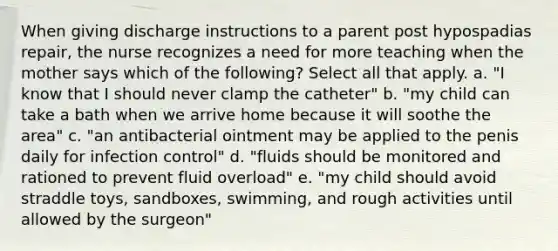 When giving discharge instructions to a parent post hypospadias repair, the nurse recognizes a need for more teaching when the mother says which of the following? Select all that apply. a. "I know that I should never clamp the catheter" b. "my child can take a bath when we arrive home because it will soothe the area" c. "an antibacterial ointment may be applied to the penis daily for infection control" d. "fluids should be monitored and rationed to prevent fluid overload" e. "my child should avoid straddle toys, sandboxes, swimming, and rough activities until allowed by the surgeon"