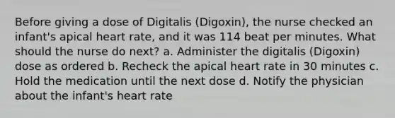 Before giving a dose of Digitalis (Digoxin), the nurse checked an infant's apical heart rate, and it was 114 beat per minutes. What should the nurse do next? a. Administer the digitalis (Digoxin) dose as ordered b. Recheck the apical heart rate in 30 minutes c. Hold the medication until the next dose d. Notify the physician about the infant's heart rate