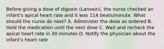 Before giving a dose of digoxin (Lanoxin), the nurse checked an infant's apical heart rate and it was 114 beats/minute. What should the nurse do next? A. Administer the dose as ordered B. Hold the medication until the next dose C. Wait and recheck the apical heart rate in 30 minutes D. Notify the physician about the infant's heart rate