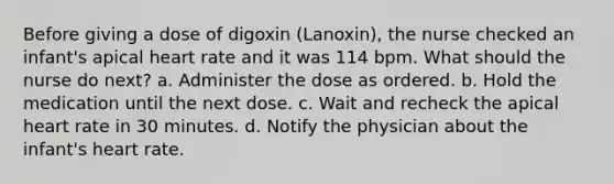 Before giving a dose of digoxin (Lanoxin), the nurse checked an infant's apical heart rate and it was 114 bpm. What should the nurse do next? a. Administer the dose as ordered. b. Hold the medication until the next dose. c. Wait and recheck the apical heart rate in 30 minutes. d. Notify the physician about the infant's heart rate.