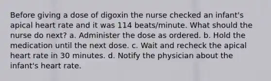 Before giving a dose of digoxin the nurse checked an infant's apical heart rate and it was 114 beats/minute. What should the nurse do next? a. Administer the dose as ordered. b. Hold the medication until the next dose. c. Wait and recheck the apical heart rate in 30 minutes. d. Notify the physician about the infant's heart rate.