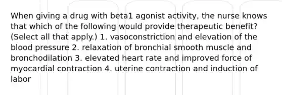 When giving a drug with beta1 agonist activity, the nurse knows that which of the following would provide therapeutic benefit? (Select all that apply.) 1. vasoconstriction and elevation of the blood pressure 2. relaxation of bronchial smooth muscle and bronchodilation 3. elevated heart rate and improved force of myocardial contraction 4. uterine contraction and induction of labor