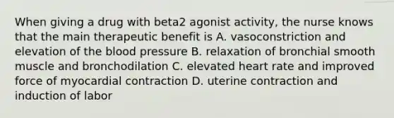 When giving a drug with beta2 agonist activity, the nurse knows that the main therapeutic benefit is A. vasoconstriction and elevation of the blood pressure B. relaxation of bronchial smooth muscle and bronchodilation C. elevated heart rate and improved force of myocardial contraction D. uterine contraction and induction of labor