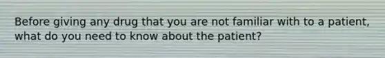 Before giving any drug that you are not familiar with to a patient, what do you need to know about the patient?