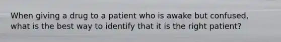 When giving a drug to a patient who is awake but confused, what is the best way to identify that it is the right patient?