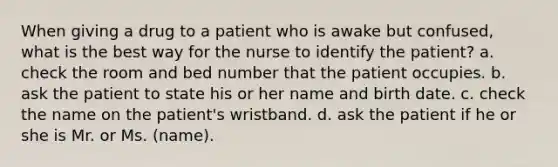 When giving a drug to a patient who is awake but confused, what is the best way for the nurse to identify the patient? a. check the room and bed number that the patient occupies. b. ask the patient to state his or her name and birth date. c. check the name on the patient's wristband. d. ask the patient if he or she is Mr. or Ms. (name).