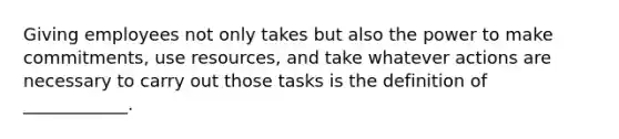 Giving employees not only takes but also the power to make commitments, use resources, and take whatever actions are necessary to carry out those tasks is the definition of ____________.