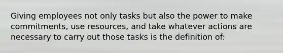 Giving employees not only tasks but also the power to make commitments, use resources, and take whatever actions are necessary to carry out those tasks is the definition of: