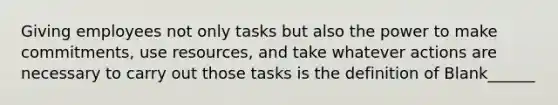 Giving employees not only tasks but also the power to make commitments, use resources, and take whatever actions are necessary to carry out those tasks is the definition of Blank______