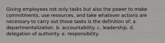 Giving employees not only tasks but also the power to make commitments, use resources, and take whatever actions are necessary to carry out those tasks is the definition of: a. departmentalization. b. accountability. c. leadership. d. delegation of authority. e. responsibility.