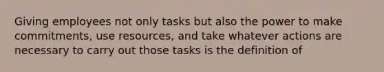 Giving employees not only tasks but also the power to make commitments, use resources, and take whatever actions are necessary to carry out those tasks is the definition of